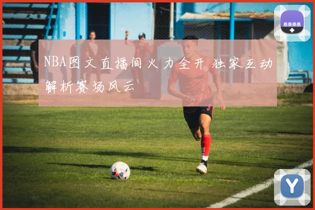 NBA图文直播间火力全开 独家互动解析赛场风云