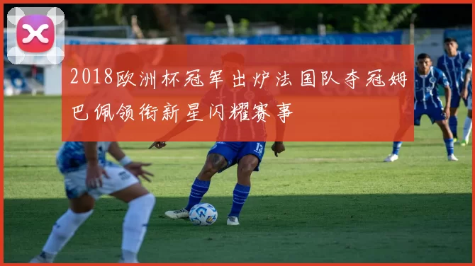2018欧洲杯冠军出炉法国队夺冠姆巴佩领衔新星闪耀赛事