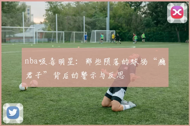 nba吸毒明星：那些陨落的球场“瘾君子”背后的警示与反思