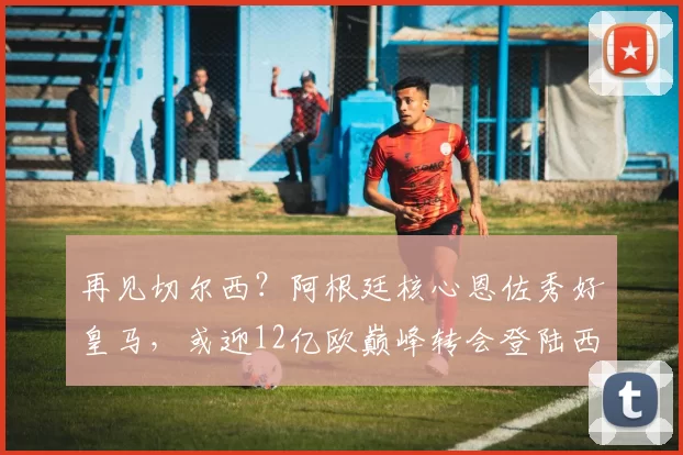 再见切尔西？阿根廷核心恩佐秀好皇马，或迎12亿欧巅峰转会登陆西甲_中场_欧冠_罗马