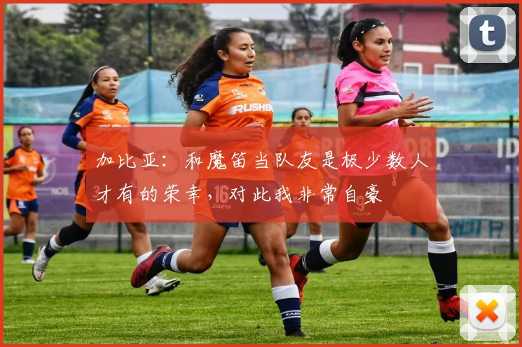 加比亚：和魔笛当队友是极少数人才有的荣幸，对此我非常自豪