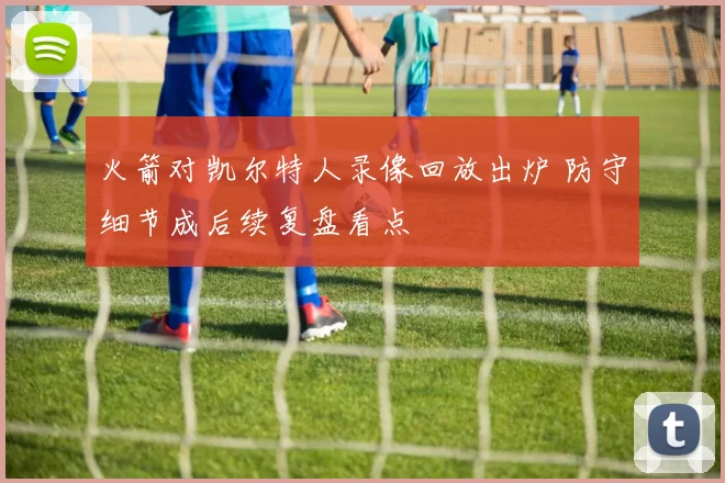 火箭对凯尔特人录像回放出炉 防守细节成后续复盘看点