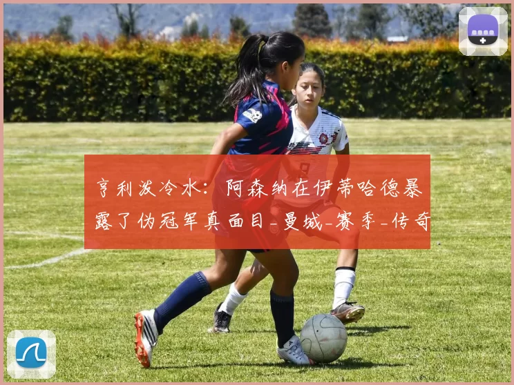 亨利泼冷水：阿森纳在伊蒂哈德暴露了伪冠军真面目_曼城_赛季_传奇