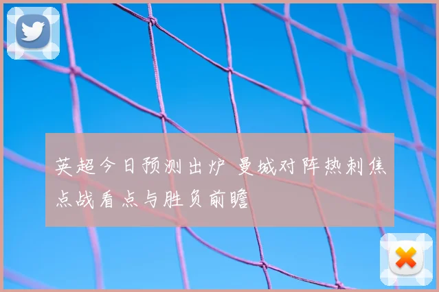 英超今日预测出炉 曼城对阵热刺焦点战看点与胜负前瞻