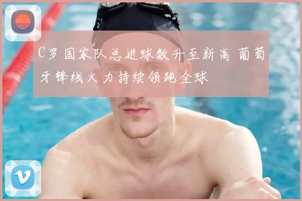C罗国家队总进球数升至新高 葡萄牙锋线火力持续领跑全球