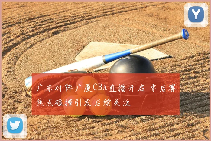 广东对阵广厦CBA直播开启 季后赛焦点碰撞引发后续关注