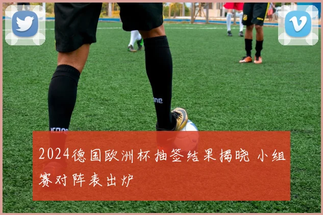 2024德国欧洲杯抽签结果揭晓 小组赛对阵表出炉