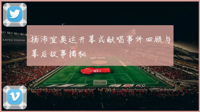 杨沛宜奥运开幕式献唱事件回顾与幕后故事揭秘