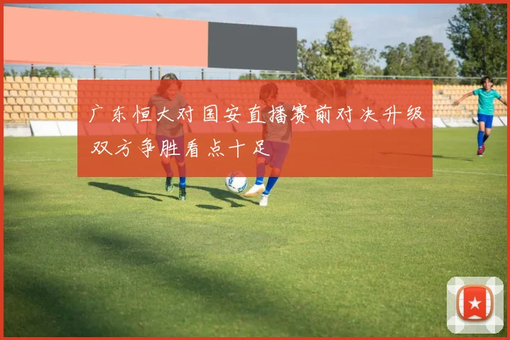 广东恒大对国安直播赛前对决升级 双方争胜看点十足