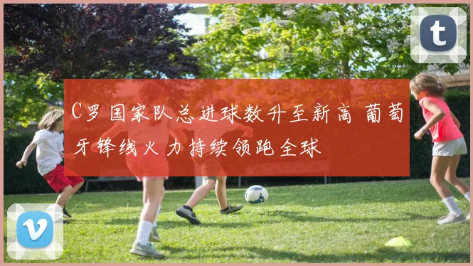 C罗国家队总进球数升至新高 葡萄牙锋线火力持续领跑全球