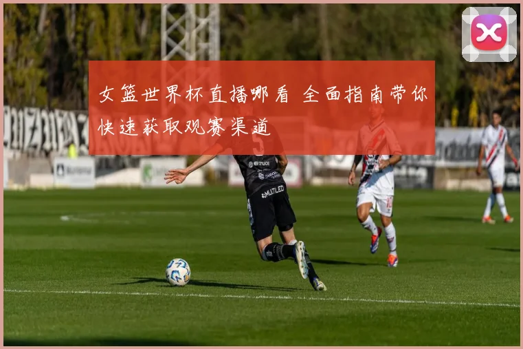 女篮世界杯直播哪看 全面指南带你快速获取观赛渠道