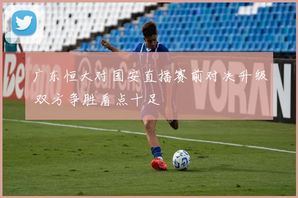 广东恒大对国安直播赛前对决升级 双方争胜看点十足
