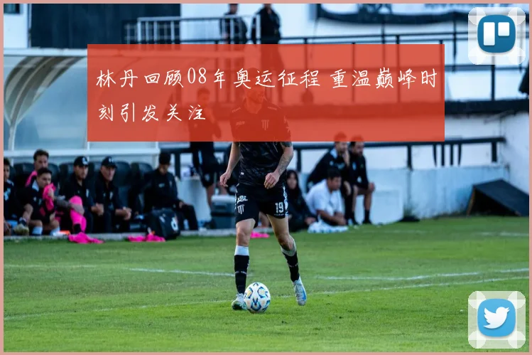 林丹回顾08年奥运征程 重温巅峰时刻引发关注