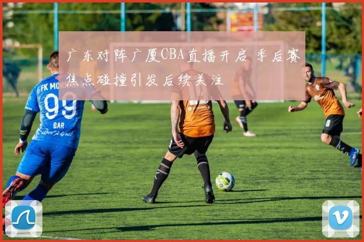 广东对阵广厦CBA直播开启 季后赛焦点碰撞引发后续关注