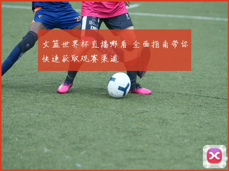 女篮世界杯直播哪看 全面指南带你快速获取观赛渠道