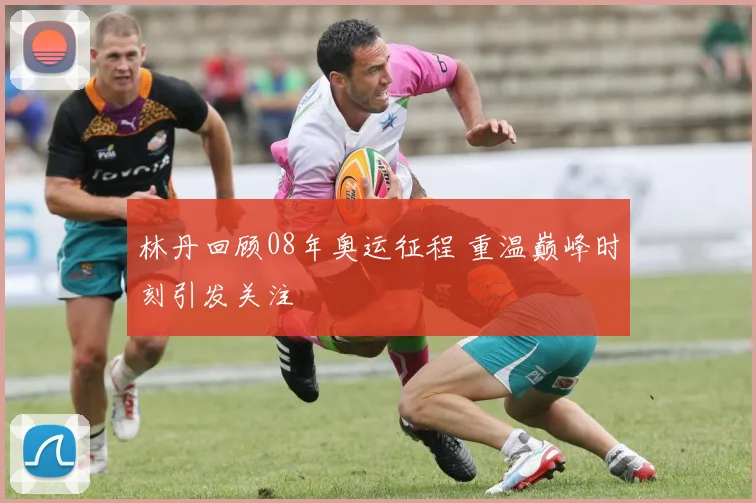林丹回顾08年奥运征程 重温巅峰时刻引发关注