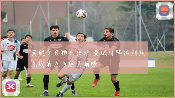 英超今日预测出炉 曼城对阵热刺焦点战看点与胜负前瞻