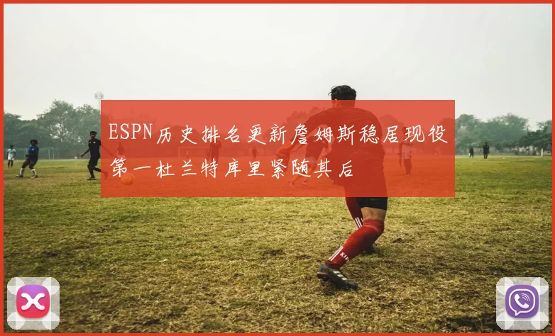 ESPN历史排名更新詹姆斯稳居现役第一杜兰特库里紧随其后